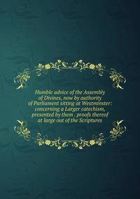 Humble advice of the Assembly of Divines, now by authority of Parliament sitting at Westminster: concerning a Larger catechism, presented by them . proofs thereof at large out of the Scriptures