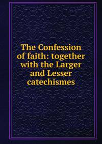 The Confession of faith: together with the Larger and Lesser catechismes