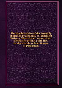 The Humble advice of the Assembly of divines, by authority of Parliament sitting at Westminster: concerning a Confession of faith ; with the . by them lately, to both Houses of Parliament
