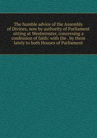 The humble advice of the Assembly of Divines, now by authority of Parliament sitting at Westminster, concerning a confession of faith: with the . by them lately to both Houses of Parliament
