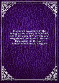 Discourses occasioned by the inauguration of Benj. B. Warfield, D.D. to the chair of New Testament exegesis and literature, in Western Theological . in the North Presbyterian Church, Alleghen