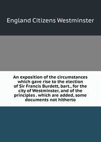 An exposition of the circumstances which gave rise to the election of Sir Francis Burdett, bart., for the city of Westminster, and of the principles . which are added, some documents not hitherto