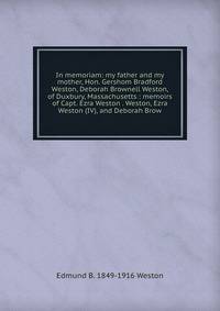 In memoriam: my father and my mother, Hon. Gershom Bradford Weston, Deborah Brownell Weston, of Duxbury, Massachusetts : memoirs of Capt. Ezra Weston . Weston, Ezra Weston (IV), and Deborah Brow