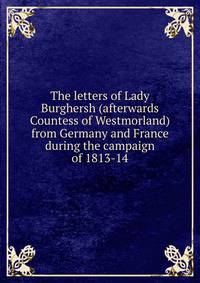 The letters of Lady Burghersh (afterwards Countess of Westmorland) from Germany and France during the campaign of 1813-14