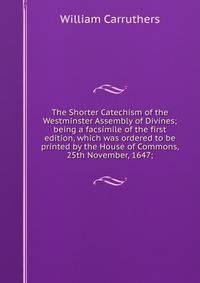 The Shorter Catechism of the Westminster Assembly of Divines; being a facsimile of the first edition, which was ordered to be printed by the House of Commons, 25th November, 1647;