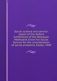 Social science and service: report of the Oxford Conference of the Wesleyan Methodist Union for Social Service for the consideration of social problems, Easter, 1909