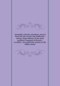 Assembly's shorter catechism, rescu'd from the late reviser and vindicator: being a large defence of the most excellent compend of divinity ; to which . very particular answer to Mr. Gibbs's letter