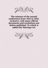 The minutes of the annual conferences from 1824 to 1845, inclusive; with many official documents and resolutions not before published. To which is added the Marriage Act