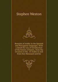 Remains of Arabic in the Spanish and Portuguese languages. With a sketch by way of introduction of the history of Spain,: from the invasion to the . in Arabic to and from Don Manoueel and his