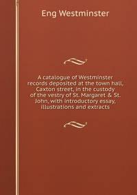 A catalogue of Westminster records deposited at the town hall, Caxton street, in the custody of the vestry of St. Margaret &amp; St. John, with introductory essay, illustrations and extracts