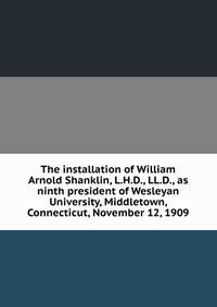 The installation of William Arnold Shanklin, L.H.D., LL.D., as ninth president of Wesleyan University, Middletown, Connecticut, November 12, 1909