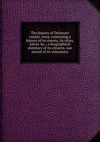 The history of Delaware county, Iowa, containing a history of its county, its cities, towns &amp;c., a biographical directory of its citizens, war record of its volunteers