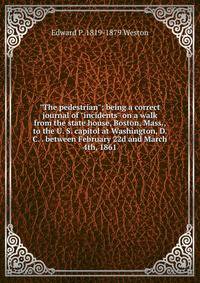 "The pedestrian"; being a correct journal of "incidents" on a walk from the state house, Boston, Mass., to the U. S. capitol at Washington, D. C. . between February 22d and March 4th, 1861