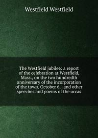 The Westfield jubilee: a report of the celebration at Westfield, Mass., on the two hundredth anniversary of the incorporation of the town, October 6, . and other speeches and poems of the occas