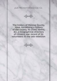 The history of Monroe County, Iowa, containing a history of the county, its cities, towns, &amp;c., a biographical directory of citizens, war record of its volunteers in the late rebellion
