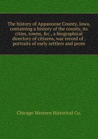 The history of Appanoose County, Iowa, containing a history of the county, its cities, towns, &amp;c., a biographical directory of citizens, war record of . portraits of early settlers and prom