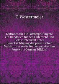 Leitfaden fur die Forsterprufungen; ein Handbuch fur den Unterricht und Selbstunterricht unter Berucksichtigung der preussischen Verhaltnisse sowie fur den praktischen Forstwirt (German Edition)