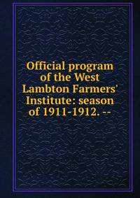 Official program of the West Lambton Farmers' Institute: season of 1911-1912. --