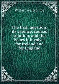 The Irish question; its essence, course, solution, and the issues it involves for Ireland and for England