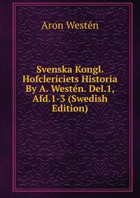 Svenska Kongl. Hofclericiets Historia By A. Westen. Del.1, Afd.1-3 (Swedish Edition)
