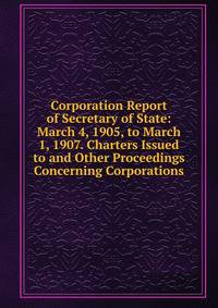 Corporation Report of Secretary of State: March 4, 1905, to March 1, 1907. Charters Issued to and Other Proceedings Concerning Corporations