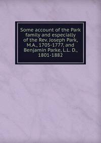 Some account of the Park family and especially of the Rev. Joseph Park, M.A., 1705-1777, and Benjamin Parke, L.L. D., 1801-1882
