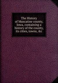 The History of Muscatine county, Iowa, containing a history of the county, its cities, towns, &amp;c.