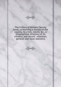 The history of Benton County, Iowa, containing a history of the county, its cities, towns, &amp;c., a biographical directory of its citizens, war record . rebellion, general and local statistics