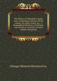 The History of Marshall County, Iowa, containing a history of the county, its cities, towns, &amp;c., a biographical directory of citizens, war record of . portraits of early settlers and promi