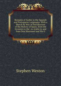 Remains of Arabic in the Spanish and Portuguese Languages: With a Sketch by Way of Introduction of the History of Spain, from the Invasion to the . in Arabic to and from Don Manoueel and His G