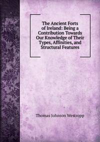 The Ancient Forts of Ireland: Being a Contribution Towards Our Knowledge of Their Types, Affinities, and Structural Features