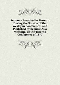 Sermons Preached in Toronto During the Session of the Wesleyan Conference: And Published by Request As a Memorial of the Toronto Conference of 1870