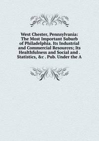 West Chester, Pennsylvania: The Most Important Suburb of Philadelphia. Its Industrial and Commercial Resources; Its Healthfulness and Social and . Statistics, &amp;c . Pub. Under the A
