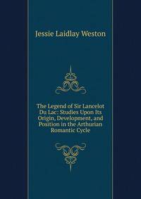 The Legend of Sir Lancelot Du Lac: Studies Upon Its Origin, Development, and Position in the Arthurian Romantic Cycle