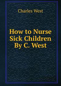 How to Nurse Sick Children By C. West.
