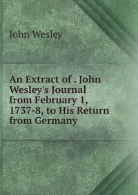 An Extract of . John Wesley's Journal from February 1, 1737-8, to His Return from Germany