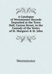 A Catalogue of Westminster Records Deposited at the Town Hall, Caxton Street, in the Custody of the Vestry of St. Margaret &amp; St. John