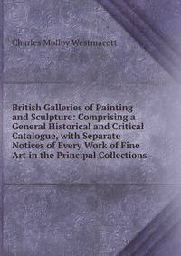 British Galleries of Painting and Sculpture: Comprising a General Historical and Critical Catalogue, with Separate Notices of Every Work of Fine Art in the Principal Collections