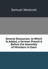 Several Discourses. to Which Is Added, a Sermon Preach'd Before the Assembly of Ministers in Exon