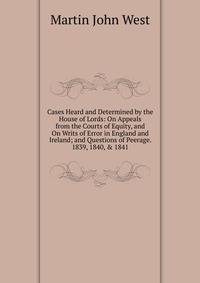 Cases Heard and Determined by the House of Lords: On Appeals from the Courts of Equity, and On Writs of Error in England and Ireland; and Questions of Peerage. 1839, 1840, &amp; 1841
