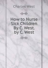 How to Nurse Sick Children By C. West. by C. West
