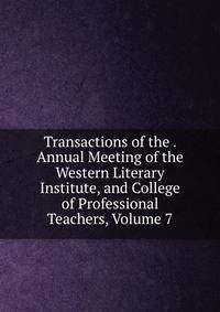 Transactions of the . Annual Meeting of the Western Literary Institute, and College of Professional Teachers, Volume 7