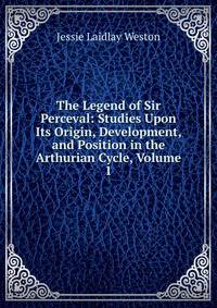 The Legend of Sir Perceval: Studies Upon Its Origin, Development, and Position in the Arthurian Cycle, Volume 1