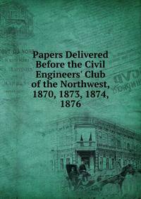 Papers Delivered Before the Civil Engineers' Club of the Northwest, 1870, 1873, 1874, 1876