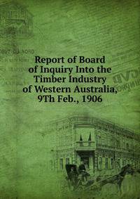 Report of Board of Inquiry Into the Timber Industry of Western Australia, 9Th Feb., 1906