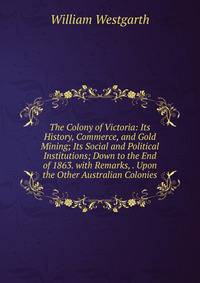 The Colony of Victoria: Its History, Commerce, and Gold Mining; Its Social and Political Institutions; Down to the End of 1863. with Remarks, . Upon the Other Australian Colonies