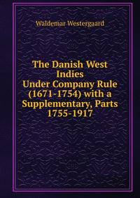 The Danish West Indies Under Company Rule (1671-1754) with a Supplementary, Parts 1755-1917