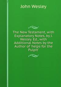 The New Testament, with Explanatory Notes, by J. Wesley. Ed., with Additional Notes by the Author of 'helps for the Pulpit'