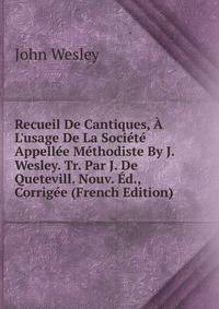 Recueil De Cantiques, ? L'usage De La Soci?t? Appell?e M?thodiste By J. Wesley. Tr. Par J. De Quetevill. Nouv. ?d., Corrig?e (French Edition)