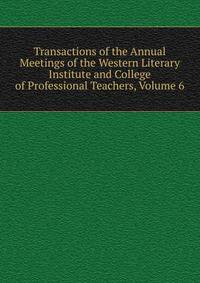 Transactions of the Annual Meetings of the Western Literary Institute and College of Professional Teachers, Volume 6